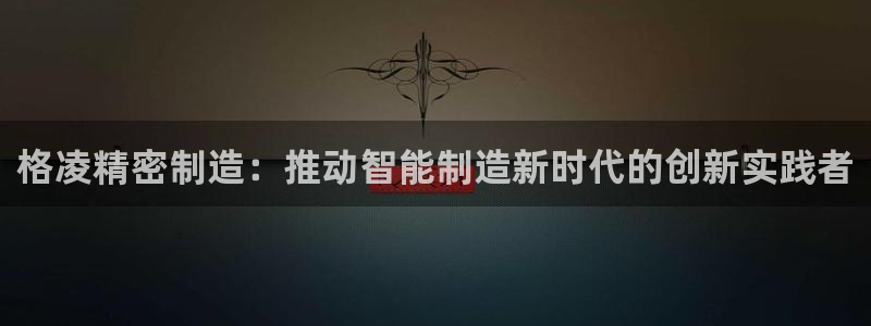 彩神平台注册登录：格凌精密制造：推动智能制造新时代的创新实践者