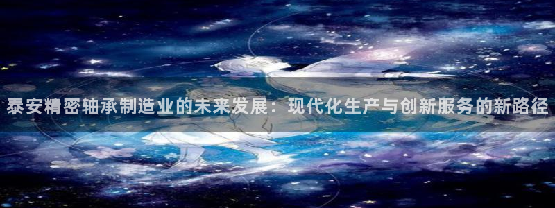 彩神ll能赚钱吗：泰安精密轴承制造业的未来发展：现代化生产与创新服务的新路径