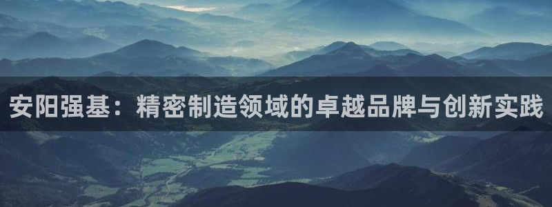 彩神8购彩-购彩大厅：安阳强基：精密制造领域的卓越品牌与创新实践