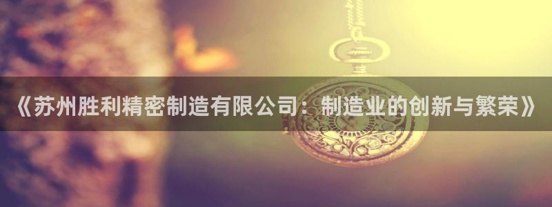 彩神VI首页：《苏州胜利精密制造有限公司：制造业的创新与繁荣》