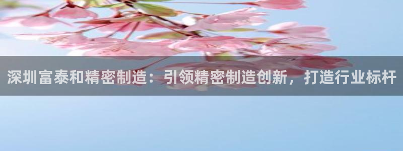 彩神客服电话：深圳富泰和精密制造：引领精密制造创新，打造行业标杆