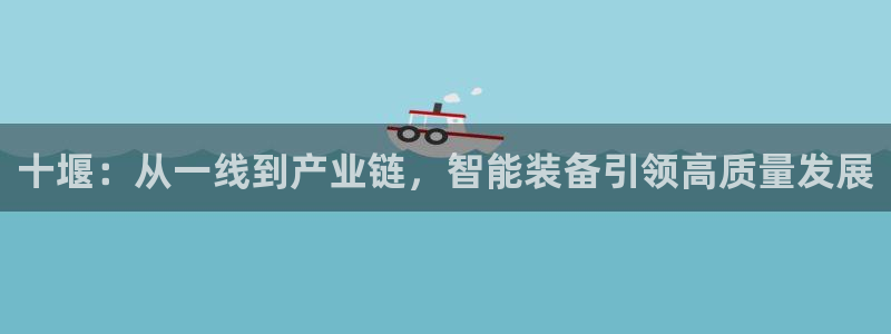 彩神vlll(中国)百度百科：十堰：从一线到产业链，智能装备引领高质量发展