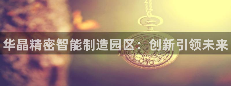 彩神8官网500：华晶精密智能制造园区：创新引领未来