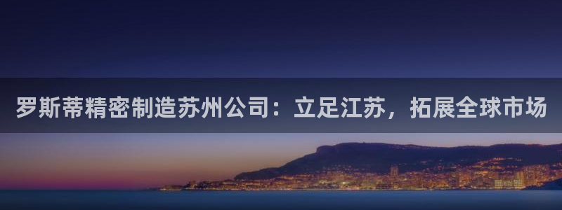 彩神平台注册登录：罗斯蒂精密制造苏州公司：立足江苏，拓展全球市场